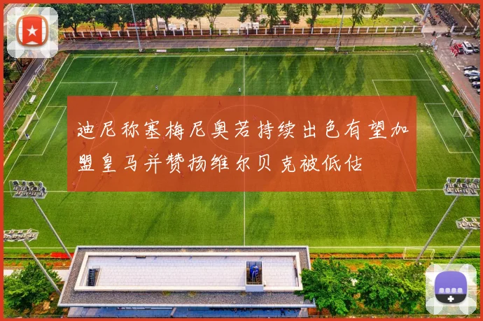 迪尼称塞梅尼奥若持续出色有望加盟皇马并赞扬维尔贝克被低估