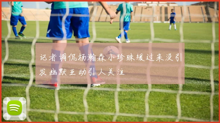 记者调侃杨瀚森小珍珠缓过来没引发幽默互动引人关注