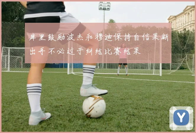 库里鼓励波杰和穆迪保持自信果断出手不必过于纠结比赛结果