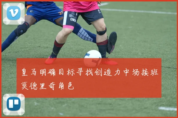 皇马明确目标寻找创造力中场接班莫德里奇角色